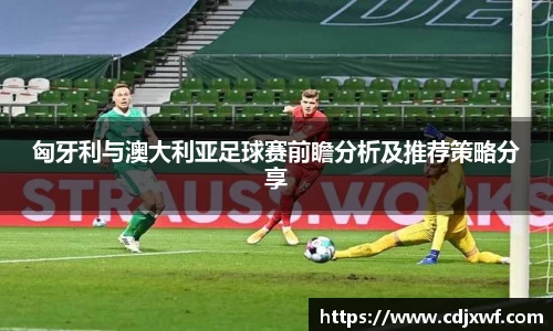匈牙利与澳大利亚足球赛前瞻分析及推荐策略分享